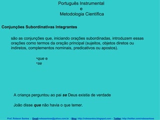 Português Instrumental  e  Metodologia Científica Prof. Robson Santos  -  Email :robssantoss@yahoo.com.br  -  Blog : http://robssantos.blogspot.com -  Twitter : http://twitter.com/robssantoss Conjunções Subordinativas Integrantes     são as conjunções que, iniciando orações subordinadas, introduzem essas orações como termos da oração principal (sujeitos, objetos diretos ou indiretos, complementos nominais, predicativos ou apostos).  que  e  se   A criança perguntou ao pai  se  Deus existia de verdade  João disse  que  não havia o que temer.  