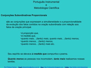 Português Instrumental  e  Metodologia Científica Prof. Robson Santos  -  Email :robssantoss@yahoo.com.br  -  Blog : http://robssantos.blogspot.com -  Twitter : http://twitter.com/robssantoss Conjunções Subordinativas Proporcionais    são as conjunções que expressam a simultaneidade e a proporcionalidade da evolução dos fatos contidos na oração subordinada com relação aos fatos da oração principal.  à proporção que ,  à medida que ,  quanto mais... (tanto) mais ,  quanto mais... (tanto) menos ,  quanto menos... (tanto) menos ,  quanto menos... (tanto) mais  etc.  Seu espírito se elevava  à medida que  compunha o poema. Quanto menos  as pessoas nos incomodam,  tanto mais  realizamos nossas tarefas.  