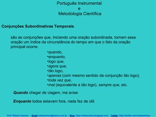 Português Instrumental  e  Metodologia Científica Prof. Robson Santos  -  Email :robssantoss@yahoo.com.br  -  Blog : http://robssantos.blogspot.com -  Twitter : http://twitter.com/robssantoss Conjunções Subordinativas Temporais   são as conjunções que, iniciando uma oração subordinada, tornam essa oração um índice da circunstância do tempo em que o fato da oração principal ocorre.  quando ,  enquanto ,  logo que ,  agora que ,  tão logo ,  apenas  (com mesmo sentido da conjunção  tão logo ),  toda vez que ,  mal  (equivalente a  tão logo ),  sempre que , etc.  Quando  chegar de viagem, me avise  Enquanto  todos estavam fora, nada fez de útil.  