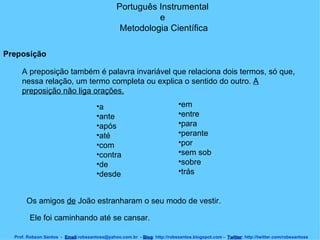 Português Instrumental  e  Metodologia Científica Prof. Robson Santos  -  Email :robssantoss@yahoo.com.br  -  Blog : http://robssantos.blogspot.com -  Twitter : http://twitter.com/robssantoss Preposição   A preposição também é palavra invariável que relaciona dois termos, só que, nessa relação, um termo completa ou explica o sentido do outro.  A preposição não liga orações.   a  ante  após  até  com  contra  de  desde  em  entre  para  perante  por  sem sob  sobre  trás  Os amigos  de  João estranharam o seu modo de vestir.  Ele foi caminhando até se cansar.  