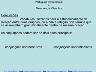 Português Instrumental  e  Metodologia Científica Conjunções Vocábulos utilizados para o estabelecimento da relação entre duas orações, ou ainda a relação dois termos que se assemelham gramaticalmente dentro da mesma oração.  As conjunções podem ser de dois tipos principais:  Prof. Robson Santos  -  Email :robssantoss@yahoo.com.br  -  Blog : http://robssantos.blogspot.com -  Twitter : http://twitter.com/robssantoss conjunções coordenativas conjunções subordinativas. 