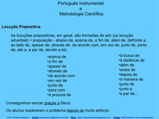Português Instrumental  e  Metodologia Científica Prof. Robson Santos  -  Email :robssantoss@yahoo.com.br  -  Blog : http://robssantos.blogspot.com -  Twitter : http://twitter.com/robssantoss Locução Prepositiva   As locuções prepositivas, em geral, são formadas de adv (ou locução adverbial) + preposição - abaixo de, acerca de, a fim de, além de, defronte a, ao lado de, apesar de, através de, de acordo com, em vez de, junto de, perto de, até a, a par de, devido a etc.  acerca de  a fim de  apesar de  através de  de acordo com  em vez de  junto de  para com  à procura de  à busca de  à distância de  além de  antes de  depois de  à maneira de  junto de  junto a  a par de...  Conseguimos vencer  graças a  Deus.  Os alunos resolveram o problema  depois de  muito esforço.  