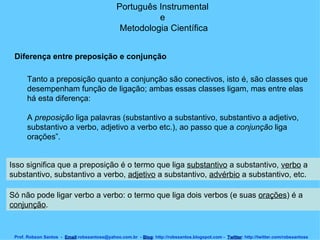 Português Instrumental  e  Metodologia Científica Prof. Robson Santos  -  Email :robssantoss@yahoo.com.br  -  Blog : http://robssantos.blogspot.com -  Twitter : http://twitter.com/robssantoss Tanto a preposição quanto a conjunção são conectivos, isto é, são classes que desempenham função de ligação; ambas essas classes ligam, mas entre elas há esta diferença:  A  preposição  liga palavras (substantivo a substantivo, substantivo a adjetivo, substantivo a verbo, adjetivo a verbo etc.), ao passo que a  conjunção  liga orações”.  Diferença entre preposição e conjunção Isso significa que a preposição é o termo que liga  substantivo  a substantivo,  verbo  a substantivo, substantivo a verbo,  adjetivo  a substantivo,  advérbio  a substantivo, etc.  Só não pode ligar verbo a verbo: o termo que liga dois verbos (e suas  orações ) é a  conjunção .  