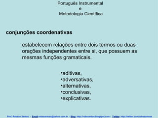 Português Instrumental  e  Metodologia Científica Prof. Robson Santos  -  Email :robssantoss@yahoo.com.br  -  Blog : http://robssantos.blogspot.com -  Twitter : http://twitter.com/robssantoss conjunções coordenativas estabelecem relações entre dois termos ou duas orações independentes entre si, que possuem as mesmas funções gramaticais.   aditivas,  adversativas,  alternativas,  conclusivas,  explicativas.  