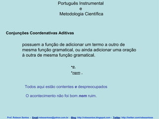 Português Instrumental  e  Metodologia Científica Prof. Robson Santos  -  Email :robssantoss@yahoo.com.br  -  Blog : http://robssantos.blogspot.com -  Twitter : http://twitter.com/robssantoss Conjunções Coordenativas Aditivas   possuem a função de adicionar um termo a outro de mesma função gramatical, ou ainda adicionar uma oração à outra de mesma função gramatical.  e ,  nem   .  Todos aqui estão contentes  e  despreocupados  O acontecimento não foi bom  nem  ruim.  