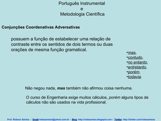 Português Instrumental  e  Metodologia Científica Prof. Robson Santos  -  Email :robssantoss@yahoo.com.br  -  Blog : http://robssantos.blogspot.com -  Twitter : http://twitter.com/robssantoss Conjunções Coordenativas Adversativas   possuem a função de estabelecer uma relação de contraste entre os sentidos de dois termos ou duas orações de mesma função gramatical.  mas ,  contudo ,  no entanto ,  entretanto ,  porém ,  todavia .  Não negou nada,  mas  também não afirmou coisa nenhuma.  O curso de Engenharia exige muitos cálculos,  porém  alguns tipos de  cálculos não são usados na vida profissional. 