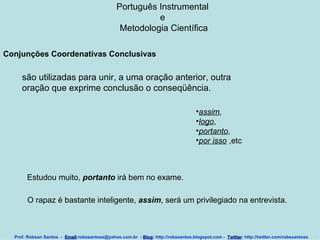 Português Instrumental  e  Metodologia Científica Prof. Robson Santos  -  Email :robssantoss@yahoo.com.br  -  Blog : http://robssantos.blogspot.com -  Twitter : http://twitter.com/robssantoss Conjunções Coordenativas Conclusivas   são utilizadas para unir, a uma oração anterior, outra oração que exprime conclusão o conseqüência.  assim ,  logo ,  portanto ,  por isso  ,etc  Estudou muito,  portanto  irá bem no exame.  O rapaz é bastante inteligente,  assim , será um privilegiado na entrevista.   