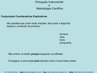 Português Instrumental  e  Metodologia Científica Prof. Robson Santos  -  Email :robssantoss@yahoo.com.br  -  Blog : http://robssantos.blogspot.com -  Twitter : http://twitter.com/robssantoss Conjunções Coordenativas Explicativas   são aquelas que unem duas orações, das quais a segunda explica o conteúdo da primeira.  porque ,  que ,  pois ,  porquanto .  Não entrou no teatro  porque  esqueceu os bilhetes  Conseguiu a  aprovação, pois  estudou como nunca fizera antes.  