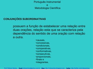 Português Instrumental  e  Metodologia Científica Prof. Robson Santos  -  Email :robssantoss@yahoo.com.br  -  Blog : http://robssantos.blogspot.com -  Twitter : http://twitter.com/robssantoss CONJUNÇÕES SUBORDINATIVAS   possuem a função de estabelecer uma relação entre duas orações, relação esta que se caracteriza pela dependência do sentido de uma oração com relação a outra.  causais,  concessivas,  condicionais,  comparativas,  conformativas,  consecutivas,  proporcionais,  finais e  integrantes.  
