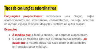 Tipos de conjunções subordinativas
Conjunções proporcionais: introduzem uma oração, cujos
acontecimentos são simultâneos, concomitantes, ou seja, ocorrem
no mesmo espaço temporal daqueles contidos na outra oração.
Exemplos
● À medida que a família cresceu, as despesas aumentaram.
● O curso de Medicina continua atraindo muitas pessoas, ao
passo que a maioria delas não sabe sobre as dificuldades
enfrentadas pelos médicos.
 