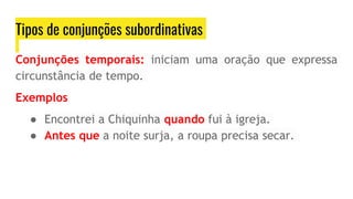 Tipos de conjunções subordinativas
Conjunções temporais: iniciam uma oração que expressa
circunstância de tempo.
Exemplos
● Encontrei a Chiquinha quando fui à igreja.
● Antes que a noite surja, a roupa precisa secar.
 