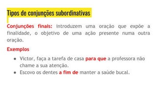 Tipos de conjunções subordinativas
Conjunções finais: introduzem uma oração que expõe a
finalidade, o objetivo de uma ação presente numa outra
oração.
Exemplos
● Victor, faça a tarefa de casa para que a professora não
chame a sua atenção.
● Escovo os dentes a fim de manter a saúde bucal.
 