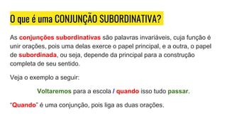 O que é uma CONJUNÇÃO SUBORDINATIVA?
As conjunções subordinativas são palavras invariáveis, cuja função é
unir orações, pois uma delas exerce o papel principal, e a outra, o papel
de subordinada, ou seja, depende da principal para a construção
completa de seu sentido.
Veja o exemplo a seguir:
Voltaremos para a escola / quando isso tudo passar.
“Quando” é uma conjunção, pois liga as duas orações.
 