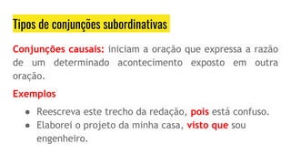 Tipos de conjunções subordinativas
Conjunções causais: iniciam a oração que expressa a razão
de um determinado acontecimento exposto em outra
oração.
Exemplos
● Reescreva este trecho da redação, pois está confuso.
● Elaborei o projeto da minha casa, visto que sou
engenheiro.
 