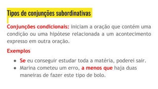 Tipos de conjunções subordinativas
Conjunções condicionais: iniciam a oração que contém uma
condição ou uma hipótese relacionada a um acontecimento
expresso em outra oração.
Exemplos
● Se eu conseguir estudar toda a matéria, poderei sair.
● Marina cometeu um erro, a menos que haja duas
maneiras de fazer este tipo de bolo.
 