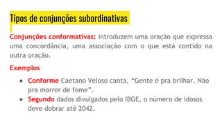Tipos de conjunções subordinativas
Conjunções conformativas: introduzem uma oração que expressa
uma concordância, uma associação com o que está contido na
outra oração.
Exemplos
● Conforme Caetano Veloso canta, “Gente é pra brilhar. Não
pra morrer de fome”.
● Segundo dados divulgados pelo IBGE, o número de idosos
deve dobrar até 2042.
 
