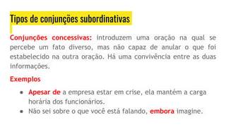 Tipos de conjunções subordinativas
Conjunções concessivas: introduzem uma oração na qual se
percebe um fato diverso, mas não capaz de anular o que foi
estabelecido na outra oração. Há uma convivência entre as duas
informações.
Exemplos
● Apesar de a empresa estar em crise, ela mantém a carga
horária dos funcionários.
● Não sei sobre o que você está falando, embora imagine.
 