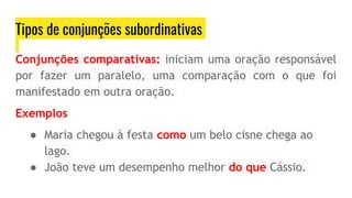 Tipos de conjunções subordinativas
Conjunções comparativas: iniciam uma oração responsável
por fazer um paralelo, uma comparação com o que foi
manifestado em outra oração.
Exemplos
● Maria chegou à festa como um belo cisne chega ao
lago.
● João teve um desempenho melhor do que Cássio.
 