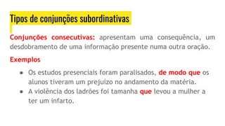 Tipos de conjunções subordinativas
Conjunções consecutivas: apresentam uma consequência, um
desdobramento de uma informação presente numa outra oração.
Exemplos
● Os estudos presenciais foram paralisados, de modo que os
alunos tiveram um prejuízo no andamento da matéria.
● A violência dos ladrões foi tamanha que levou a mulher a
ter um infarto.
 