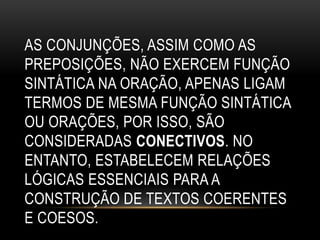 AS CONJUNÇÕES, ASSIM COMO AS
PREPOSIÇÕES, NÃO EXERCEM FUNÇÃO
SINTÁTICA NA ORAÇÃO, APENAS LIGAM
TERMOS DE MESMA FUNÇÃO SINTÁTICA
OU ORAÇÕES, POR ISSO, SÃO
CONSIDERADAS CONECTIVOS. NO
ENTANTO, ESTABELECEM RELAÇÕES
LÓGICAS ESSENCIAIS PARA A
CONSTRUÇÃO DE TEXTOS COERENTES
E COESOS.
 