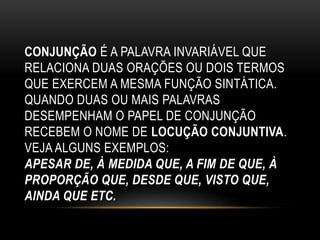 CONJUNÇÃO É A PALAVRA INVARIÁVEL QUE
RELACIONA DUAS ORAÇÕES OU DOIS TERMOS
QUE EXERCEM A MESMA FUNÇÃO SINTÁTICA.
QUANDO DUAS OU MAIS PALAVRAS
DESEMPENHAM O PAPEL DE CONJUNÇÃO
RECEBEM O NOME DE LOCUÇÃO CONJUNTIVA.
VEJA ALGUNS EXEMPLOS:
APESAR DE, À MEDIDA QUE, A FIM DE QUE, À
PROPORÇÃO QUE, DESDE QUE, VISTO QUE,
AINDA QUE ETC.
 
