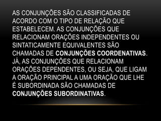 AS CONJUNÇÕES SÃO CLASSIFICADAS DE
ACORDO COM O TIPO DE RELAÇÃO QUE
ESTABELECEM. AS CONJUNÇÕES QUE
RELACIONAM ORAÇÕES INDEPENDENTES OU
SINTATICAMENTE EQUIVALENTES SÃO
CHAMADAS DE CONJUNÇÕES COORDENATIVAS.
JÁ, AS CONJUNÇÕES QUE RELACIONAM
ORAÇÕES DEPENDENTES, OU SEJA, QUE LIGAM
A ORAÇÃO PRINCIPAL A UMA ORAÇÃO QUE LHE
É SUBORDINADA SÃO CHAMADAS DE
CONJUNÇÕES SUBORDINATIVAS.
 