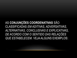 AS CONJUNÇÕES COORDENATIVAS SÃO
CLASSIFICADAS EM ADITIVAS, ADVERSATIVAS,
ALTERNATIVAS, CONCLUSIVAS E EXPLICATIVAS,
DE ACORDO COM O SENTIDO DAS RELAÇÕES
QUE ESTABELECEM. VEJA ALGUNS EXEMPLOS:
 