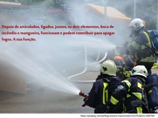 Depois de articulados, ligados, juntos, os dois elementos, boca de
incêndio e mangueira, funcionam e podem contribuir para apagar
fogos. A sua função.
https://pixabay.com/pt/fogo-excluir-marca-exerc%C3%ADcio-499790/
 