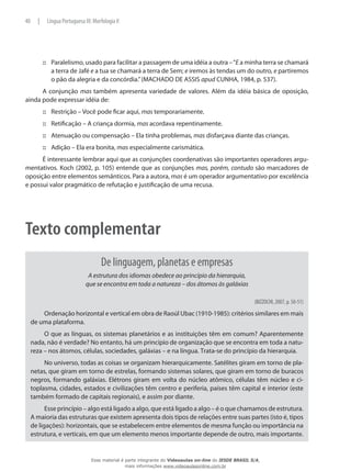 Paralelismo, usado para facilitar a passagem de uma idéia a outra –“::: E a minha terra se chamará
a terra de Jafé e a tua se chamará a terra de Sem; e iremos às tendas um do outro, e partiremos
o pão da alegria e da concórdia.”(MACHADO DE ASSIS apud CUNHA, 1984, p. 537).
A conjunção mas também apresenta variedade de valores. Além da idéia básica de oposição,
ainda pode expressar idéia de:
Restrição – Você pode ficar aqui,::: mas temporariamente.
Retificação – A criança dormia,::: mas acordava repentinamente.
Atenuação ou compensação – Ela tinha problemas,::: mas disfarçava diante das crianças.
Adição – Ela era bonita,::: mas especialmente carismática.
É interessante lembrar aqui que as conjunções coordenativas são importantes operadores argu-
mentativos. Koch (2002, p. 105) entende que as conjunções mas, porém, contudo são marcadores de
oposição entre elementos semânticos. Para a autora, mas é um operador argumentativo por excelência
e possui valor pragmático de refutação e justificação de uma recusa.
Texto complementar
De linguagem, planetas e empresas
A estrutura dos idiomas obedece ao princípio da hierarquia,
que se encontra em toda a natureza – dos átomos às galáxias
(BIZZOCHI, 2007, p. 50-51)
Ordenação horizontal e vertical em obra de Raoúl Ubac (1910-1985): critérios similares em mais
de uma plataforma.
O que as línguas, os sistemas planetários e as instituições têm em comum? Aparentemente
nada, não é verdade? No entanto, há um princípio de organização que se encontra em toda a natu-
reza – nos átomos, células, sociedades, galáxias – e na língua. Trata-se do princípio da hierarquia.
No universo, todas as coisas se organizam hierarquicamente. Satélites giram em torno de pla-
netas, que giram em torno de estrelas, formando sistemas solares, que giram em torno de buracos
negros, formando galáxias. Elétrons giram em volta do núcleo atômico, células têm núcleo e ci-
toplasma, cidades, estados e civilizações têm centro e periferia, países têm capital e interior (este
também formado de capitais regionais), e assim por diante.
Esse princípio – algo está ligado a algo, que está ligado a algo – é o que chamamos de estrutura.
A maioria das estruturas que existem apresenta dois tipos de relações entre suas partes (isto é, tipos
de ligações): horizontais, que se estabelecem entre elementos de mesma função ou importância na
estrutura, e verticais, em que um elemento menos importante depende de outro, mais importante.
40 | Língua Portuguesa III: Morfologia II
Esse material é parte integrante do Videoaulas on-line do IESDE BRASIL S/A,
mais informações www.videoaulasonline.com.br
 