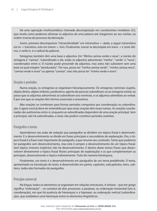 Há uma operação morfossintática chamada decomposição em constituintes imediatos (CI),
que revela como podemos eliminar os adjuntos de uma palavra até chegarmos ao seu núcleo, na
ordem inversa do processo da derivação.
Assim, primeiro decompomos “intransitividade” em intransitivo + -dade, a seguir intransitivo
em in- + transitivo, este em transir + -tivo. Finalmente, transir se decompõe em trans- + ir (este últi-
mo, o verbo ir, é o radical da palavra).
Sintagmas também têm uma base e adjuntos. Em “Minha camisa verde e nova”, o núcleo do
sintagma é “camisa”. Subordinado a ele, estão os adjuntos adnominais “minha”, “verde” e “nova”,
coordenados entre si. O núcleo pode prescindir de adjuntos, mas estes não subsistem sem uma
base na qual estejam “pendurados”. Por isso, posso ter “minha camisa verde”, “minha camisa nova”,
“camisa verde e nova” ou apenas “camisa”, mas não posso ter “minha verde e nova”.
Orações e períodos
Numa oração, os sintagmas se organizam hierarquicamente. Os sintagmas nominais (sujeito,
objeto direto, objeto indireto, predicativo, agente da passiva) subordinam-se ao sintagma verbal, ao
passo que os adjuntos adnominais se subordinam aos nominais, e os adjuntos adverbiais ao verbal.
É por isso que as orações têm termos essenciais e acessórios.
Mas orações se combinam para formar períodos compostos por coordenação ou subordina-
ção. E agora você já deve ter entendido por que essas orações têm esses nomes. As orações coorde-
nadas são autônomas entre si, enquanto as subordinadas dependem de uma oração principal. Sem
a principal, não há subordinadas, e estas não podem constituir períodos sozinhas.
Parágrafos e textos
Aprendemos nas aulas de redação que parágrafos se dividem em tópico frasal e desenvolvi-
mento. E o desenvolvimento se divide em frases principais e secundárias de explanação. Ora, o tó-
pico frasal é a frase mais importante do parágrafo, a que resume seu conteúdo. Tanto que podemos
ter parágrafos sem desenvolvimento, mas este é sempre o desenvolvimento de um tópico frasal.
Sem tópico (mesmo implícito) não há desenvolvimento. E dentro deste temos frases que desen-
volvem diretamente o tópico frasal (frases principais de explanação) e as que complementam as
principais, desenvolvendo o tópico indiretamente. Tudo de maneira hierárquica.
Finalmente, um texto é o desenvolvimento em parágrafos de um tema predefinido. O tema,
apresentado na introdução do texto, é desenvolvido em partes, capítulos, subcapítulos, itens, sub-
itens, todos eles formados de parágrafos.
Princípio universal
Na língua, todos os elementos se organizam em relações estruturais. A sintaxe – que em grego
significa “ordenação” – se constitui de dois processos: a parataxe, ou ordenação horizontal (isto é,
coordenação), em que há ausência de hierarquia; e a hipotaxe, ou ordenação vertical (subordina-
ção), que estabelece uma hierarquia entre os elementos lingüísticos.
42 | Língua Portuguesa III: Morfologia II
Esse material é parte integrante do Videoaulas on-line do IESDE BRASIL S/A,
mais informações www.videoaulasonline.com.br
 