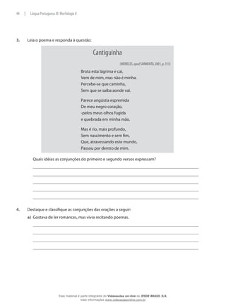 3.	 Leia o poema e responda à questão:
Cantiguinha
(MEIRELES, apud SARMENTO, 2001, p. 313)
Brota esta lágrima e cai,
Vem de mim, mas não é minha.
Percebe-se que caminha,
Sem que se saiba aonde vai.
Parece angústia espremida
De meu negro coração,
-pelos meus olhos fugida
e quebrada em minha mão.
Mas é rio, mais profundo,
Sem nascimento e sem fim,
Que, atravessando este mundo,
Passou por dentro de mim.
	 Quais idéias as conjunções do primeiro e segundo versos expressam?
4.	 Destaque e classifique as conjunções das orações a seguir:
a)	 Gostava de ler romances, mas vivia recitando poemas.
44 | Língua Portuguesa III: Morfologia II
Esse material é parte integrante do Videoaulas on-line do IESDE BRASIL S/A,
mais informações www.videoaulasonline.com.br
 