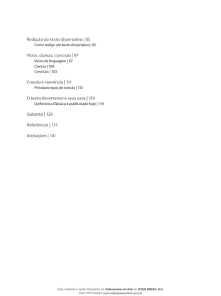 Redação do texto dissertativo | 85
Como redigir um texto dissertativo | 85
Vícios, clareza, concisão | 97
Vícios de linguagem | 97
Clareza | 100
Concisão | 103
Coesão e coerência | 111
Principais tipos de coesão | 112
O texto dissertativo e seus usos | 119
Da Retórica Clássica à publicidade hoje | 119
Gabarito | 129
Referências | 137
Anotações | 141
Esse material é parte integrante do Videoaulas on-line do IESDE BRASIL S/A,
mais informações www.videoaulasonline.com.br
 