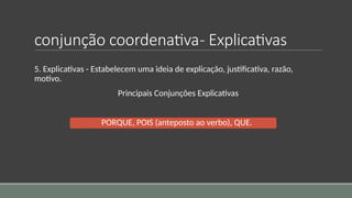 conjunção coordenativa- Explicativas
5. Explicativas - Estabelecem uma ideia de explicação, justificativa, razão,
motivo.
Principais Conjunções Explicativas
PORQUE, POIS (anteposto ao verbo), QUE.
 