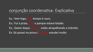 conjunção coordenativa- Explicativa
Ex.: Vem logo, que tempo é ouro.
Ex.: Fui à praia, pois o parque estava lotado.
Ex.: Saiam daqui, porque estão atrapalhando a trânsito.
Ex: Só passei na prova / porque estudei muito
 