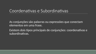 Coordenativas e Subordinativas
As conjunções são palavras ou expressões que conectam
elementos em uma frase.
Existem dois tipos principais de conjunções: coordenativas e
subordinativas.
 