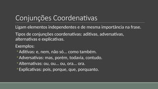 Conjunções Coordenativas
Ligam elementos independentes e de mesma importância na frase.
Tipos de conjunções coordenativas: aditivas, adversativas,
alternativas e explicativas.
Exemplos:
◦Aditivas: e, nem, não só... como também.
◦Adversativas: mas, porém, todavia, contudo.
◦Alternativas: ou, ou... ou, ora... ora.
◦Explicativas: pois, porque, que, porquanto.
 