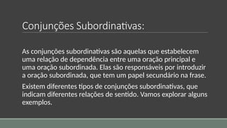Conjunções Subordinativas:
As conjunções subordinativas são aquelas que estabelecem
uma relação de dependência entre uma oração principal e
uma oração subordinada. Elas são responsáveis por introduzir
a oração subordinada, que tem um papel secundário na frase.
Existem diferentes tipos de conjunções subordinativas, que
indicam diferentes relações de sentido. Vamos explorar alguns
exemplos.
 