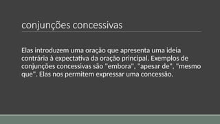 conjunções concessivas
Elas introduzem uma oração que apresenta uma ideia
contrária à expectativa da oração principal. Exemplos de
conjunções concessivas são "embora", "apesar de", "mesmo
que". Elas nos permitem expressar uma concessão.
 
