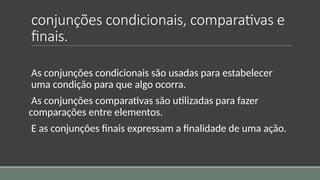 conjunções condicionais, comparativas e
finais.
As conjunções condicionais são usadas para estabelecer
uma condição para que algo ocorra.
As conjunções comparativas são utilizadas para fazer
comparações entre elementos.
E as conjunções finais expressam a finalidade de uma ação.
 