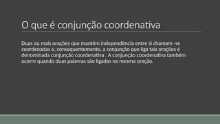 O que é conjunção coordenativa
Duas ou mais orações que mantêm independência entre si chamam -se
coordenadas e, consequentemente, a conjunção que liga tais orações é
denominada conjunção coordenativa . A conjunção coordenativa também
ocorre quando duas palavras são ligadas na mesma oração.
 