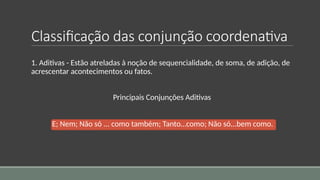Classificação das conjunção coordenativa
1. Aditivas - Estão atreladas à noção de sequencialidade, de soma, de adição, de
acrescentar acontecimentos ou fatos.
Principais Conjunções Aditivas
E; Nem; Não só ... como também; Tanto…como; Não só...bem como.
 