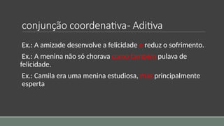 conjunção coordenativa- Aditiva
Ex.: A amizade desenvolve a felicidade e reduz o sofrimento.
Ex.: A menina não só chorava como também pulava de
felicidade.
Ex.: Camila era uma menina estudiosa, mas principalmente
esperta
 