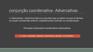 conjunção coordenativa- Adversativas
2. Adversativas - Exprimem fatos ou conceitos que se opõem ao que se declara
na oração coordenada anterior, estabelecendo contraste ou compensação.
Principais Conjunções Coordenativas Adversativas
e, mas, contudo, todavia, entretanto, porém, no entanto
 
