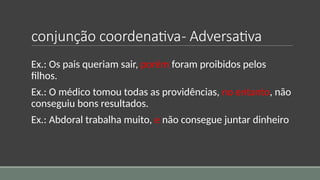 conjunção coordenativa- Adversativa
Ex.: Os pais queriam sair, porém foram proibidos pelos
filhos.
Ex.: O médico tomou todas as providências, no entanto, não
conseguiu bons resultados.
Ex.: Abdoral trabalha muito, e não consegue juntar dinheiro
 