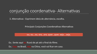 conjunção coordenativa- Alternativas
3. Alternativas - Exprimem ideia de alternância, escolha.
Principais Conjunções Coordenativas Alternativas
ou, ou...ou, ora...ora, quer...quer, seja....seja.
Ex.: Sente aqui ou ficará de pé até o final do filme.
Ex.: Seja no Brasil, seja na China, você vai ficar em casa.
 