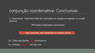 conjunção coordenativa- Conclusivas
4. Conclusivas - Exprimem ideia de conclusão em relação ao exposto na oração
anterior.
Principais Conjunções Conclusivas
logo, portanto, pois (posposto ao verbo), então.
Ex.: Tudo está florido, logo é primavera.
Ex.: Choveu, portanto ela não virá.
 