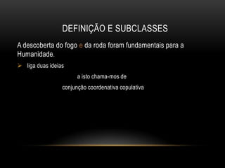 DEFINIÇÃO E SUBCLASSES
A descoberta do fogo e da roda foram fundamentais para a
Humanidade.
 liga duas ideias
a isto chama-mos de
conjunção coordenativa copulativa

 