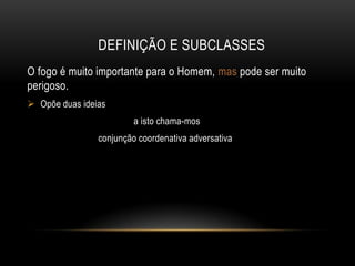 DEFINIÇÃO E SUBCLASSES
O fogo é muito importante para o Homem, mas pode ser muito
perigoso.
 Opõe duas ideias
a isto chama-mos
conjunção coordenativa adversativa

 
