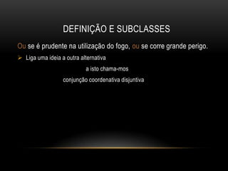 DEFINIÇÃO E SUBCLASSES
Ou se é prudente na utilização do fogo, ou se corre grande perigo.
 Liga uma ideia a outra alternativa
a isto chama-mos
conjunção coordenativa disjuntiva

 