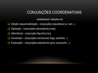 CONJUNÇÕES COORDENATIVAS
estabelecem relações de :
 Adição/ sequencialização – conjunções copulativas (e, nem…)
 Oposição – conjunções adversativas (mas)
 Alternância – conjunção disjuntiva (ou)
 Conclusão – conjunções conclusivas (logo, portanto…)

 Explicação – conjunções explicativas (pois, porquanto…)

 